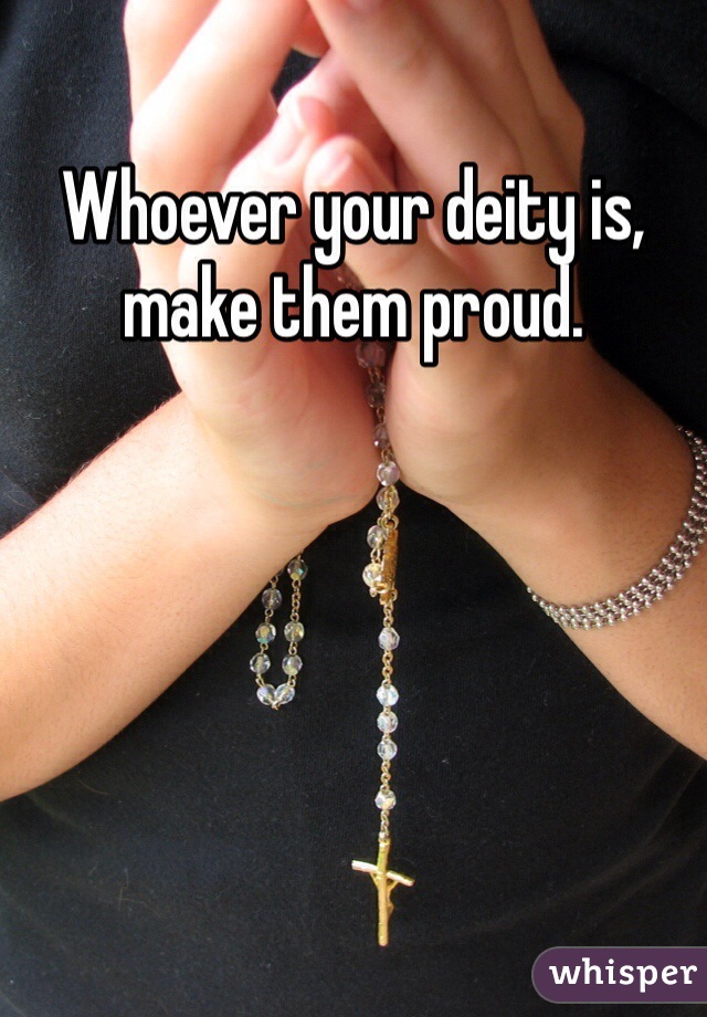 Whoever your deity is, make them proud. 