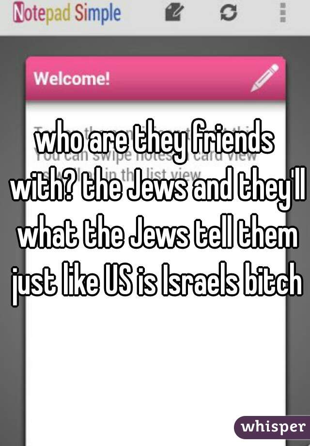 who are they friends with? the Jews and they'll what the Jews tell them just like US is Israels bitch