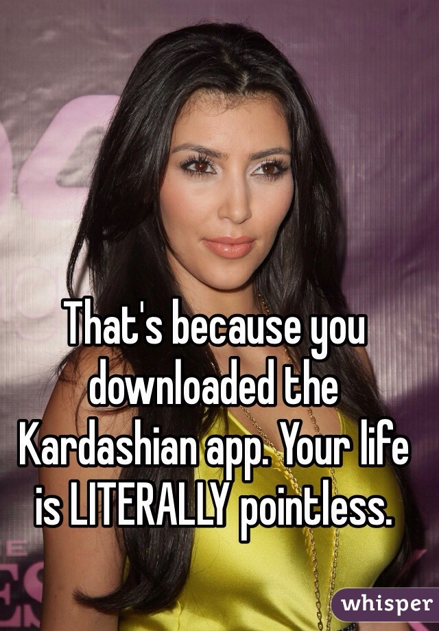 That's because you downloaded the Kardashian app. Your life is LITERALLY pointless. 