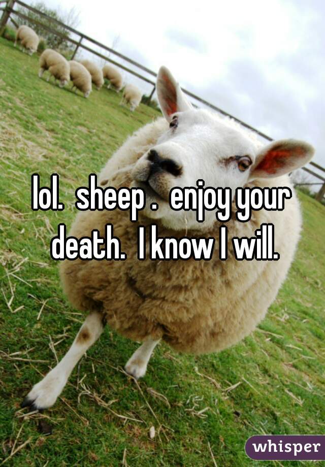 lol.  sheep .  enjoy your death.  I know I will.