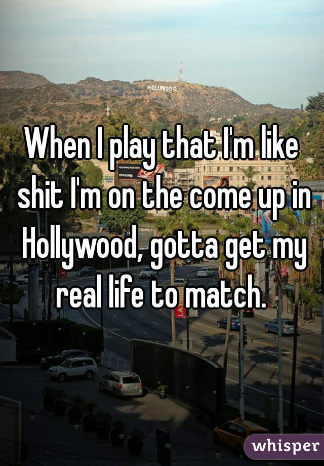 When I play that I'm like shit I'm on the come up in Hollywood, gotta get my real life to match. 