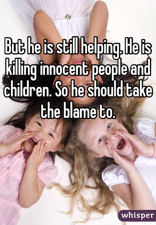 But he is still helping. He is killing innocent people and children. So he should take the blame to.