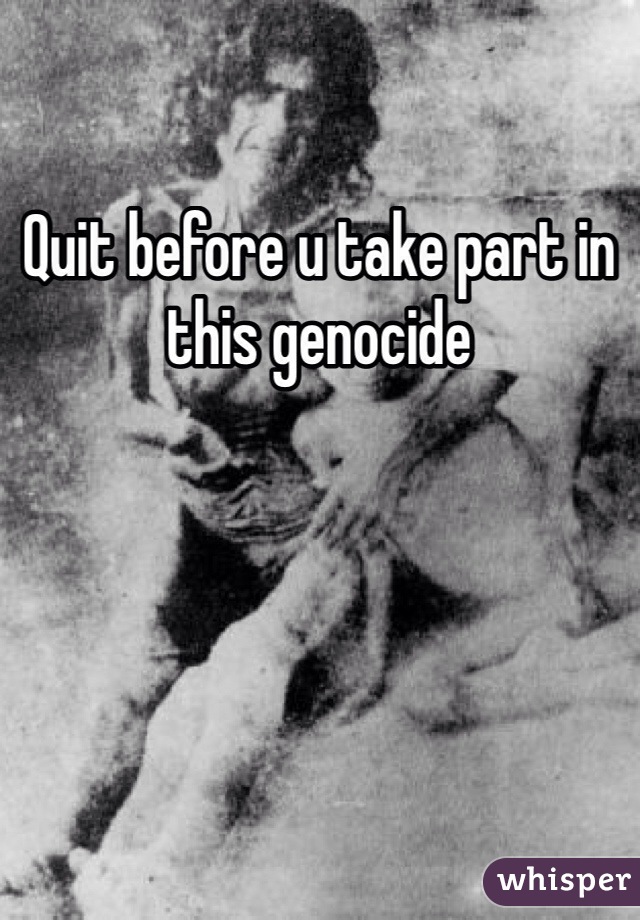 Quit before u take part in this genocide  