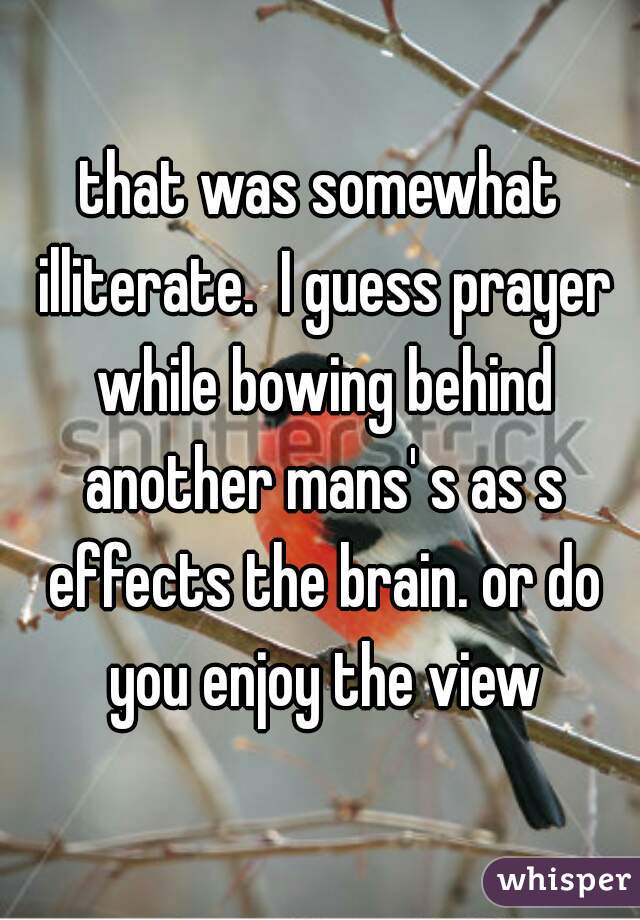 that was somewhat illiterate.  I guess prayer while bowing behind another mans' s as s effects the brain. or do you enjoy the view