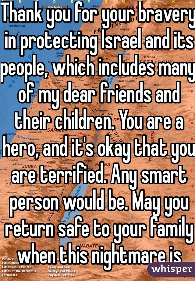 Thank you for your bravery in protecting Israel and its people, which includes many of my dear friends and their children. You are a hero, and it's okay that you are terrified. Any smart person would be. May you return safe to your family when this nightmare is done. 