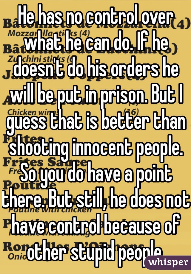 He has no control over what he can do. If he doesn't do his orders he will be put in prison. But I guess that is better than shooting innocent people. So you do have a point there. But still, he does not have control because of other stupid people.