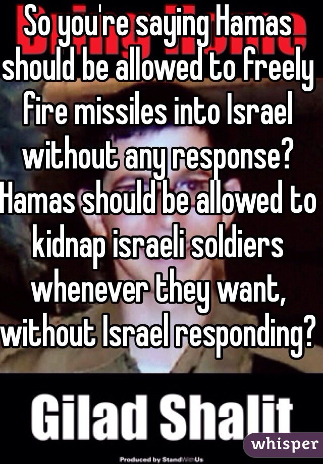 So you're saying Hamas should be allowed to freely fire missiles into Israel without any response? Hamas should be allowed to kidnap israeli soldiers whenever they want, without Israel responding?