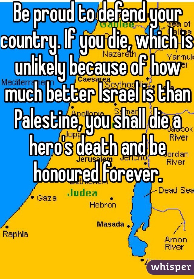 Be proud to defend your country. If you die, which is unlikely because of how much better Israel is than Palestine, you shall die a hero's death and be honoured forever. 