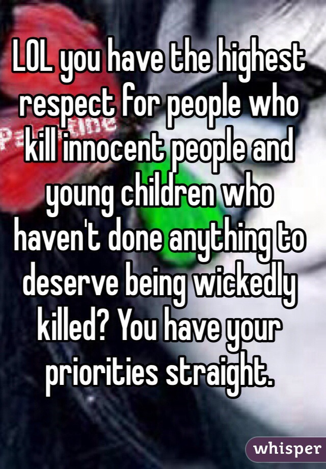 LOL you have the highest respect for people who kill innocent people and young children who haven't done anything to deserve being wickedly killed? You have your priorities straight.