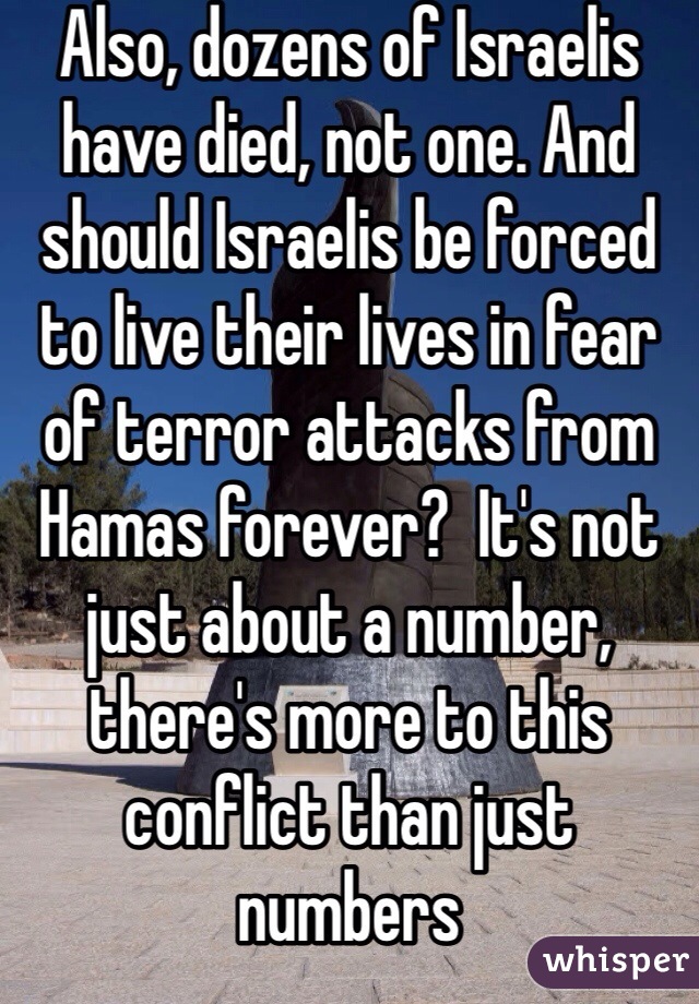 Also, dozens of Israelis have died, not one. And should Israelis be forced to live their lives in fear of terror attacks from Hamas forever?  It's not just about a number, there's more to this conflict than just numbers 