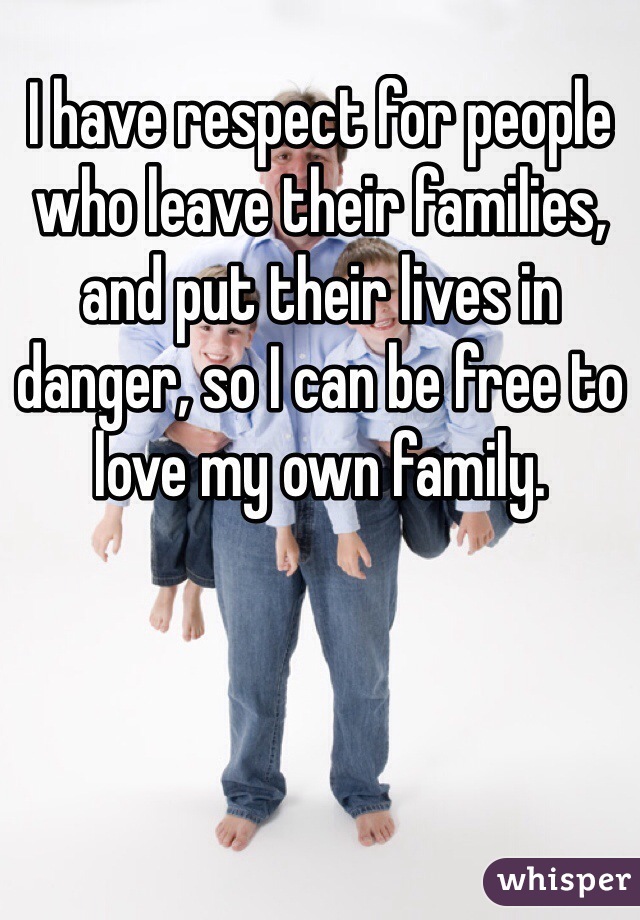 I have respect for people who leave their families, and put their lives in danger, so I can be free to love my own family. 