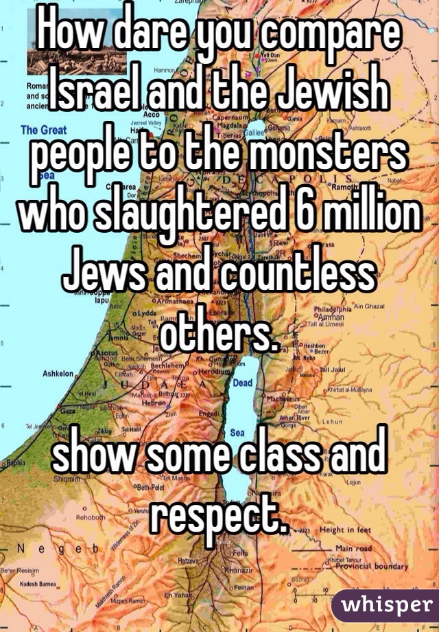 How dare you compare Israel and the Jewish people to the monsters who slaughtered 6 million Jews and countless others. 

show some class and respect. 