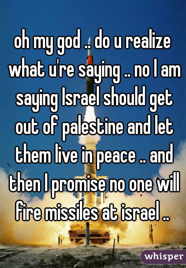 oh my god .. do u realize what u're saying .. no I am saying Israel should get out of palestine and let them live in peace .. and then I promise no one will fire missiles at israel .. 