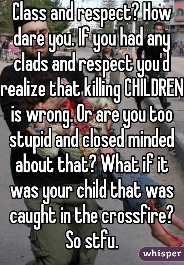 Class and respect? How dare you. If you had any clads and respect you'd realize that killing CHILDREN is wrong. Or are you too stupid and closed minded about that? What if it was your child that was caught in the crossfire? So stfu. 