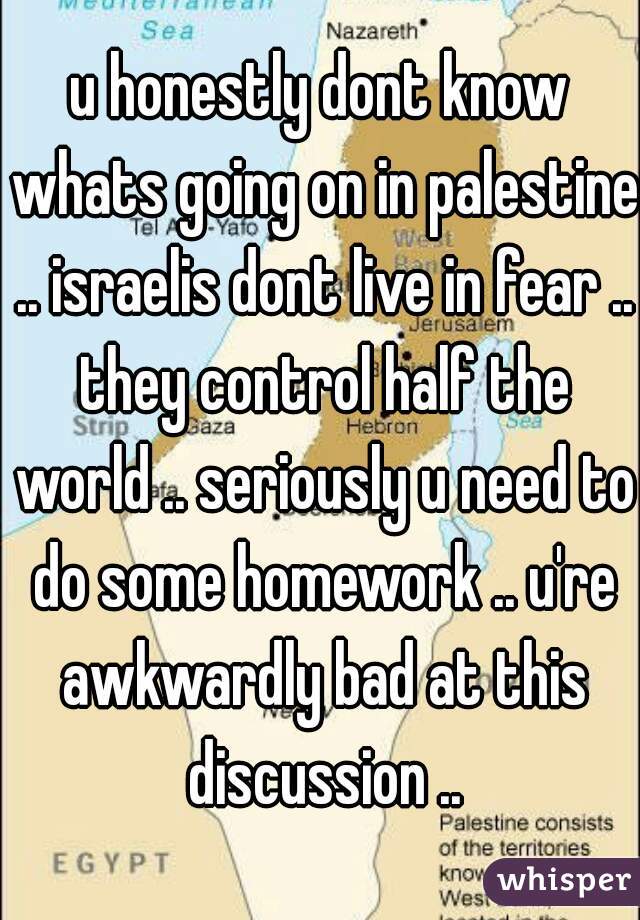 u honestly dont know whats going on in palestine .. israelis dont live in fear .. they control half the world .. seriously u need to do some homework .. u're awkwardly bad at this discussion ..