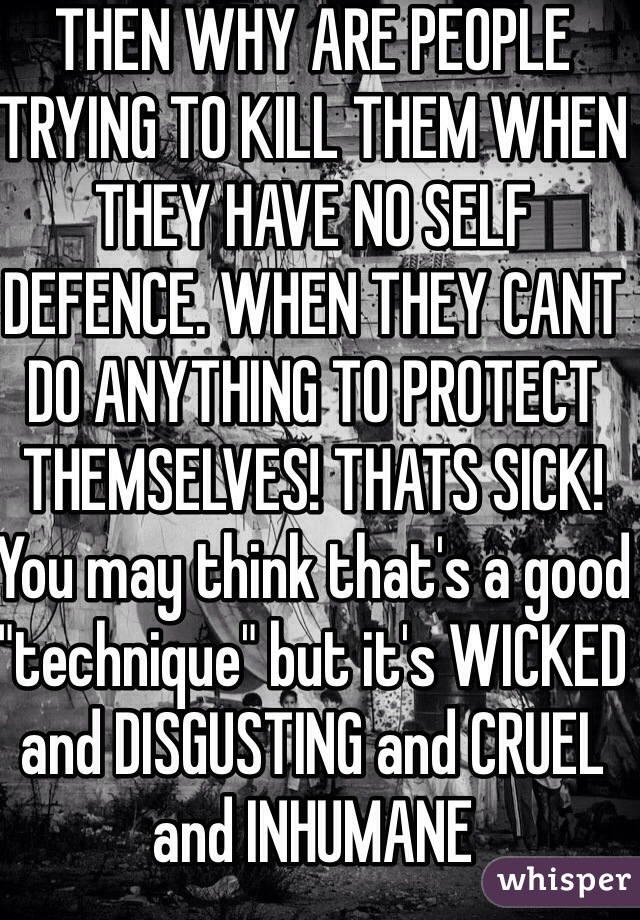 THEN WHY ARE PEOPLE TRYING TO KILL THEM WHEN THEY HAVE NO SELF DEFENCE. WHEN THEY CANT DO ANYTHING TO PROTECT THEMSELVES! THATS SICK! You may think that's a good "technique" but it's WICKED and DISGUSTING and CRUEL and INHUMANE