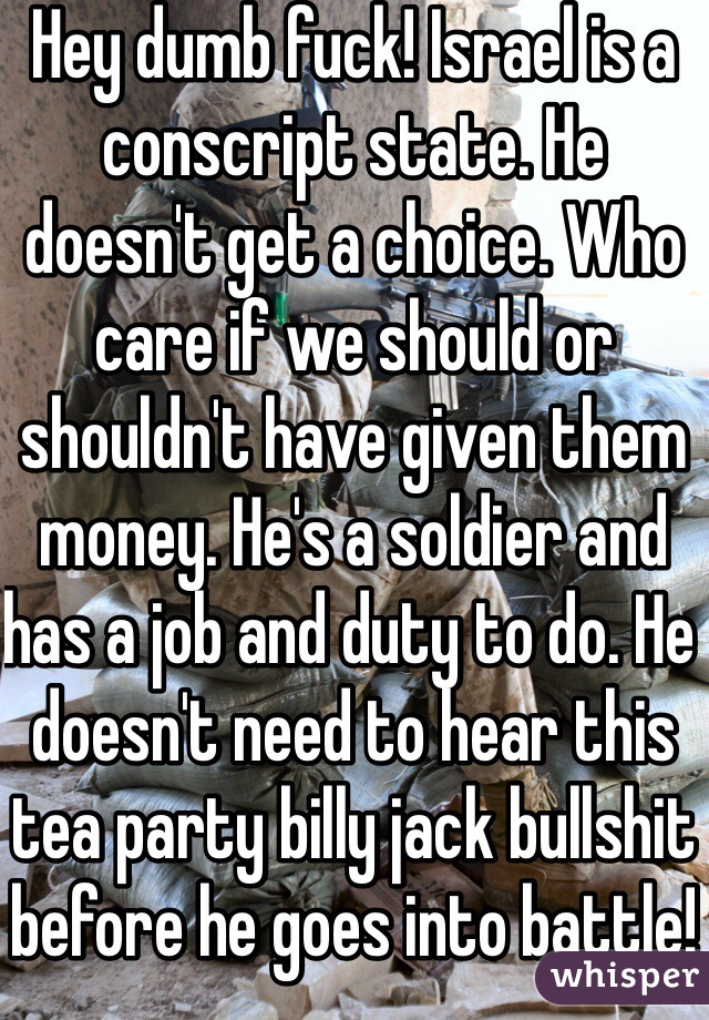 Hey dumb fuck! Israel is a conscript state. He doesn't get a choice. Who care if we should or shouldn't have given them money. He's a soldier and has a job and duty to do. He doesn't need to hear this tea party billy jack bullshit before he goes into battle! You obviously have never had round fired at you or has to send rounds down range. So shut the fuck up! 