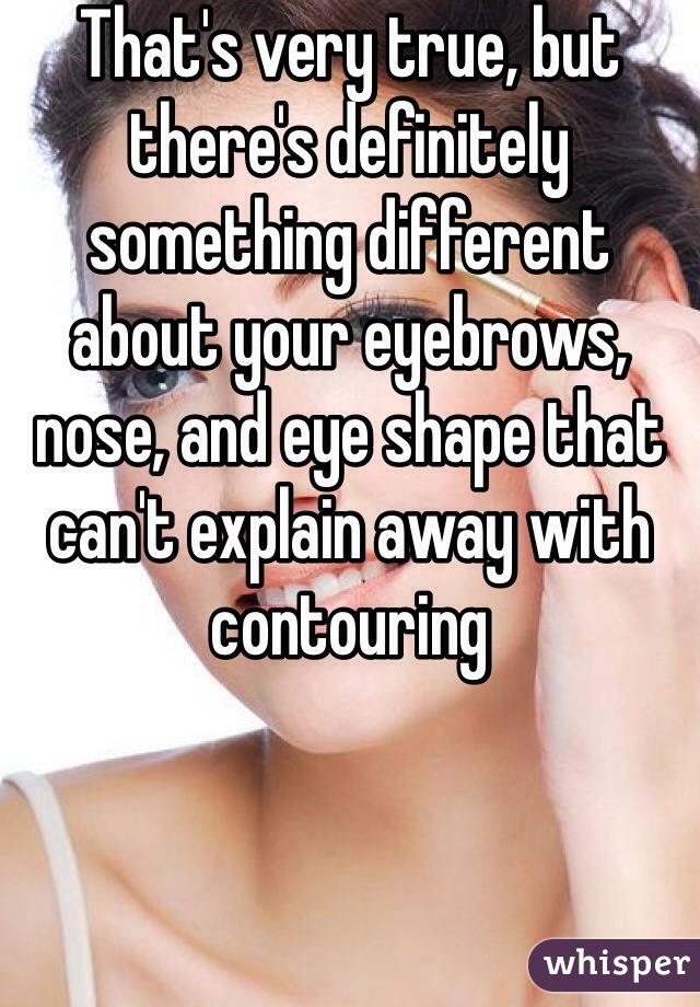 That's very true, but there's definitely something different about your eyebrows, nose, and eye shape that can't explain away with contouring 