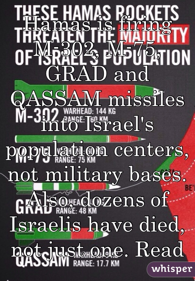 Hamas is firing M-302, M-75, GRAD and QASSAM missiles into Israel's population centers, not military bases. Also, dozens of Israelis have died, not just one. Read more into the conflict before declaring this and that as fact 