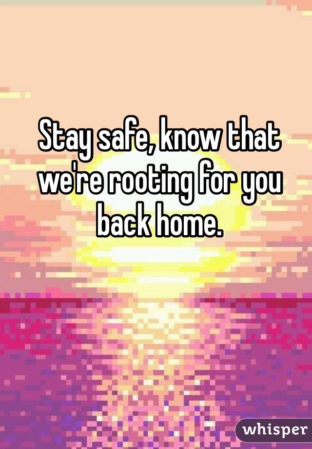 Stay safe, know that we're rooting for you back home.