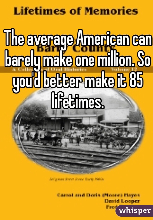 The average American can barely make one million. So you'd better make it 85 lifetimes.