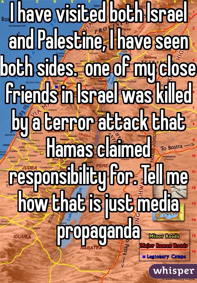 I have visited both Israel and Palestine, I have seen both sides.  one of my close friends in Israel was killed by a terror attack that Hamas claimed responsibility for. Tell me how that is just media propaganda 