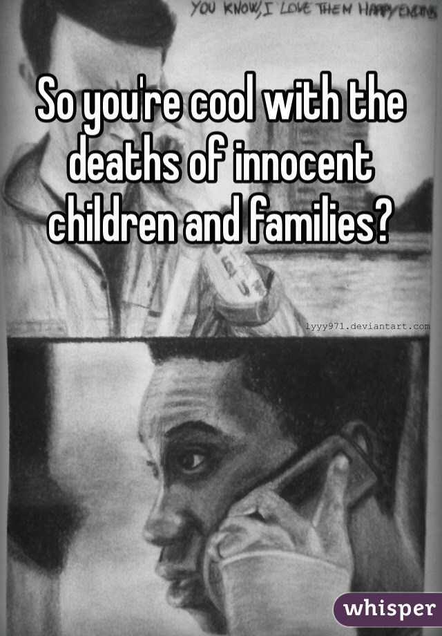 So you're cool with the deaths of innocent children and families? 