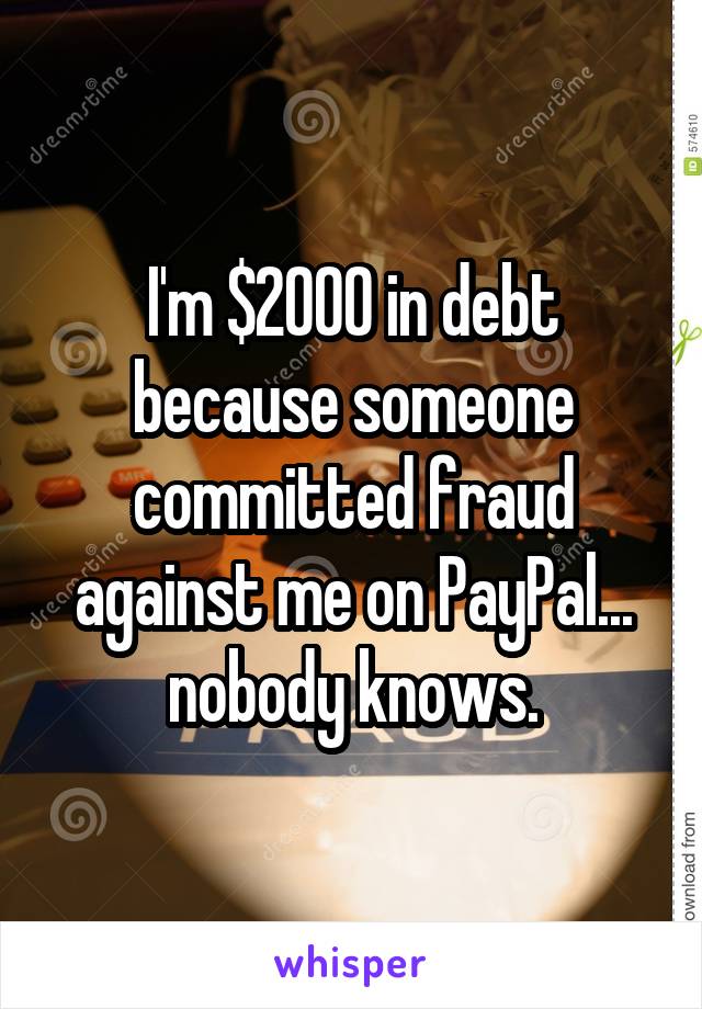 I'm $2000 in debt because someone committed fraud against me on PayPal... nobody knows.