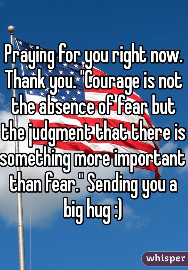 Praying for you right now. Thank you. "Courage is not the absence of fear but the judgment that there is something more important than fear." Sending you a big hug :) 