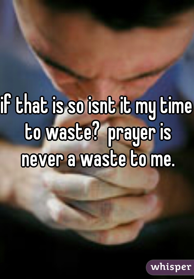 if that is so isnt it my time to waste?  prayer is never a waste to me.