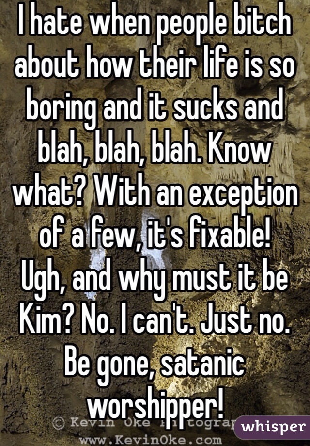 I hate when people bitch about how their life is so boring and it sucks and blah, blah, blah. Know what? With an exception of a few, it's fixable! 
Ugh, and why must it be Kim? No. I can't. Just no. Be gone, satanic worshipper!