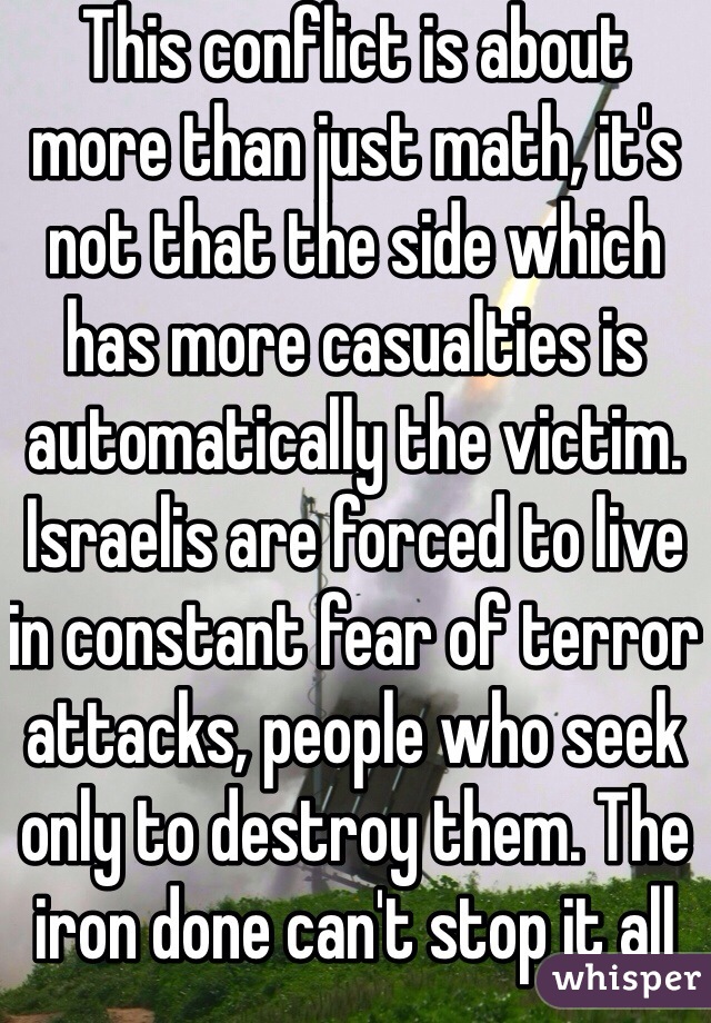 This conflict is about more than just math, it's not that the side which has more casualties is automatically the victim. Israelis are forced to live in constant fear of terror attacks, people who seek only to destroy them. The iron done can't stop it all