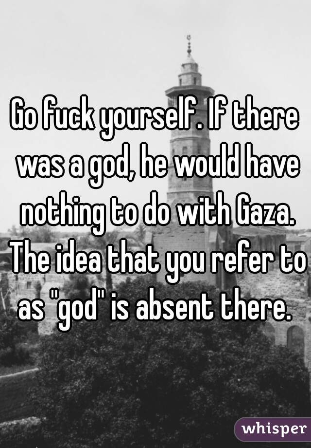 Go fuck yourself. If there was a god, he would have nothing to do with Gaza. The idea that you refer to as "god" is absent there. 