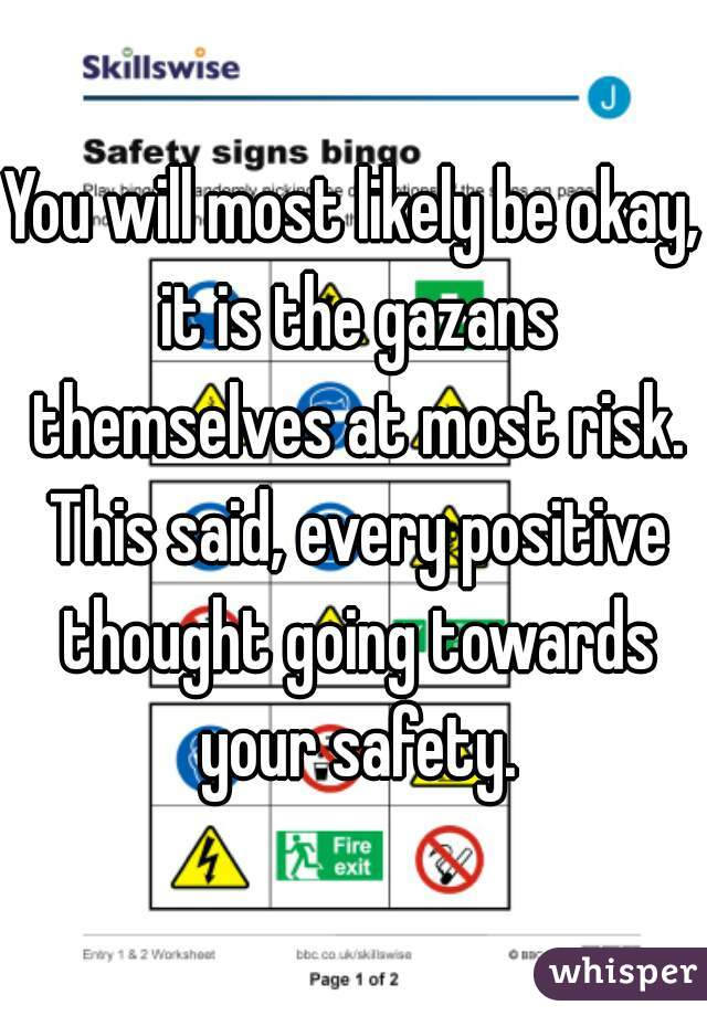 You will most likely be okay, it is the gazans themselves at most risk. This said, every positive thought going towards your safety.