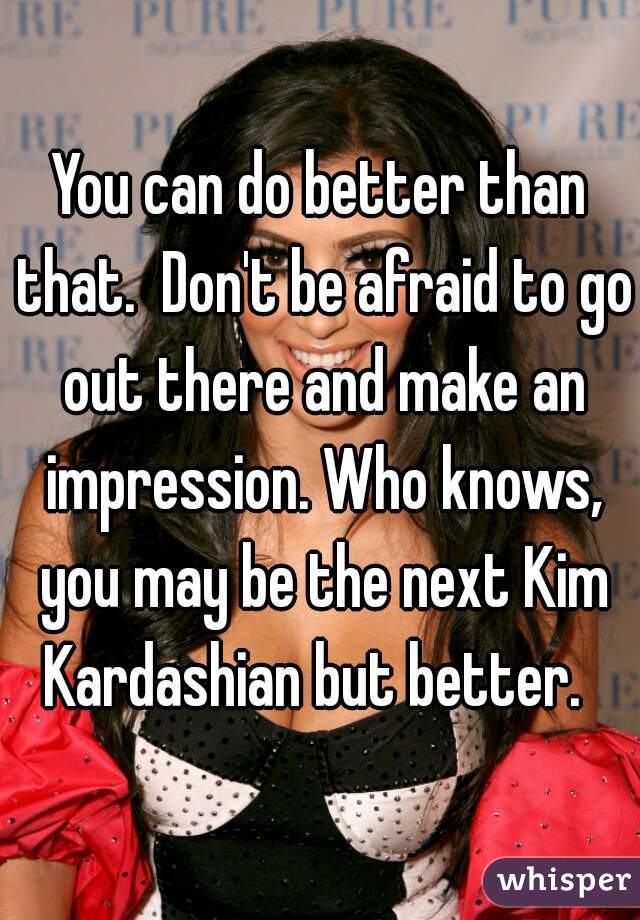 You can do better than that.  Don't be afraid to go out there and make an impression. Who knows, you may be the next Kim Kardashian but better.  