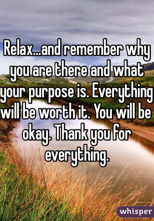 Relax...and remember why you are there and what your purpose is. Everything will be worth it. You will be okay. Thank you for everything.