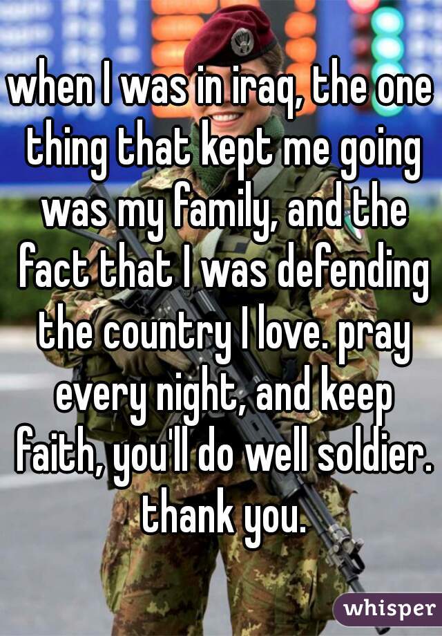 when I was in iraq, the one thing that kept me going was my family, and the fact that I was defending the country I love. pray every night, and keep faith, you'll do well soldier. thank you.