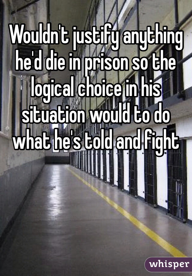 Wouldn't justify anything he'd die in prison so the logical choice in his situation would to do what he's told and fight 