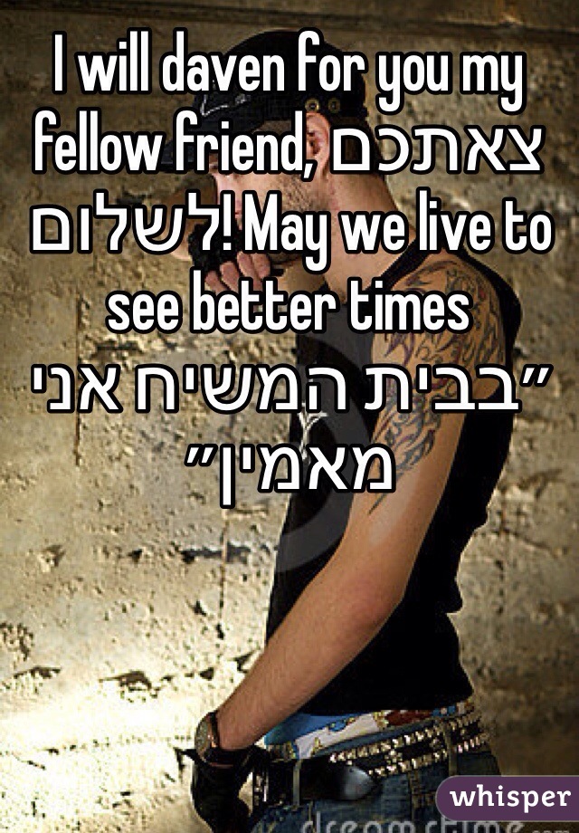 I will daven for you my fellow friend, צאתכם לשלום! May we live to see better times ״בבית המשיח אני מאמין״