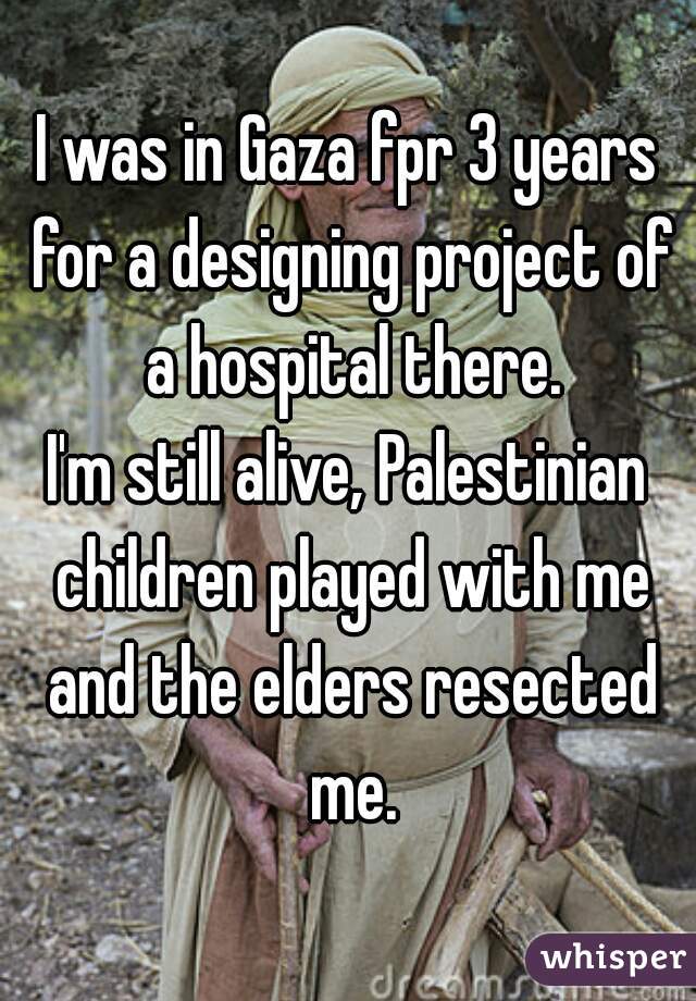 I was in Gaza fpr 3 years for a designing project of a hospital there.
I'm still alive, Palestinian children played with me and the elders resected me.
