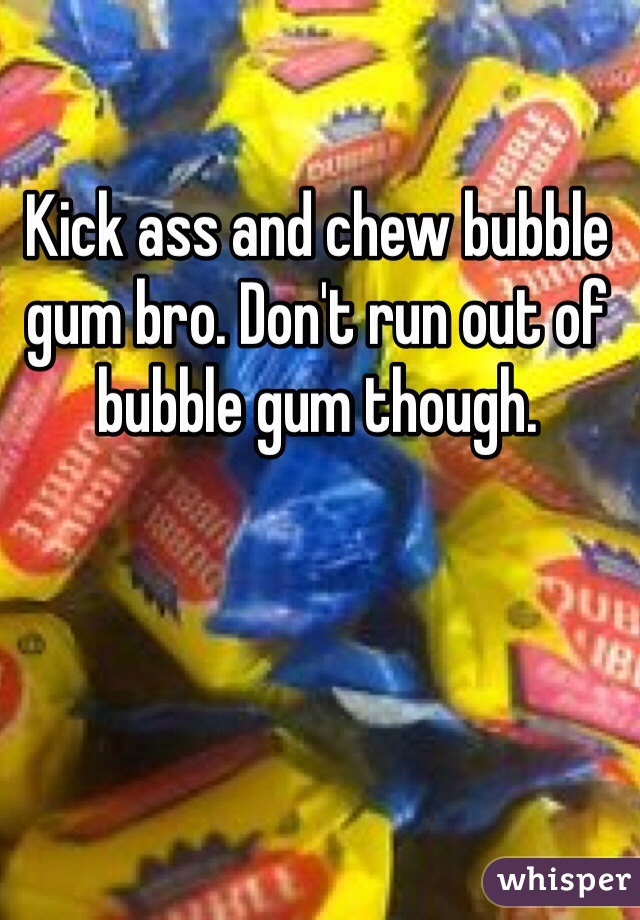 Kick ass and chew bubble gum bro. Don't run out of bubble gum though.