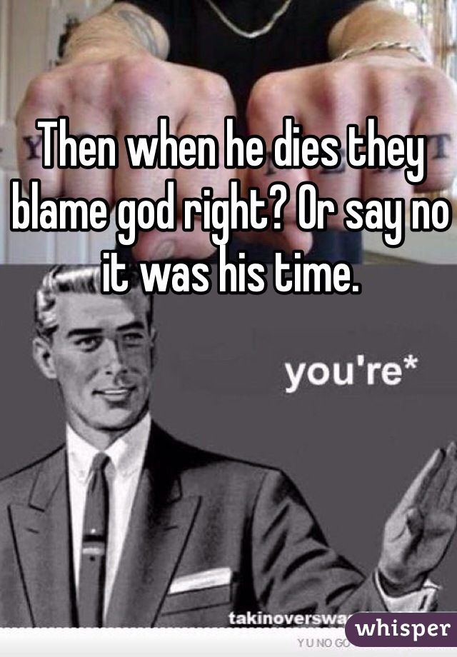 Then when he dies they blame god right? Or say no it was his time. 