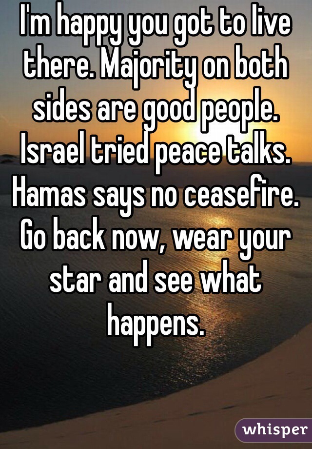 I'm happy you got to Iive there. Majority on both sides are good people. Israel tried peace talks.  Hamas says no ceasefire.  Go back now, wear your star and see what happens. 