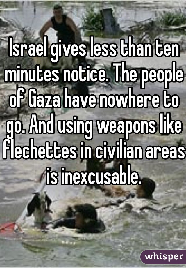 Israel gives less than ten minutes notice. The people of Gaza have nowhere to go. And using weapons like flechettes in civilian areas is inexcusable. 