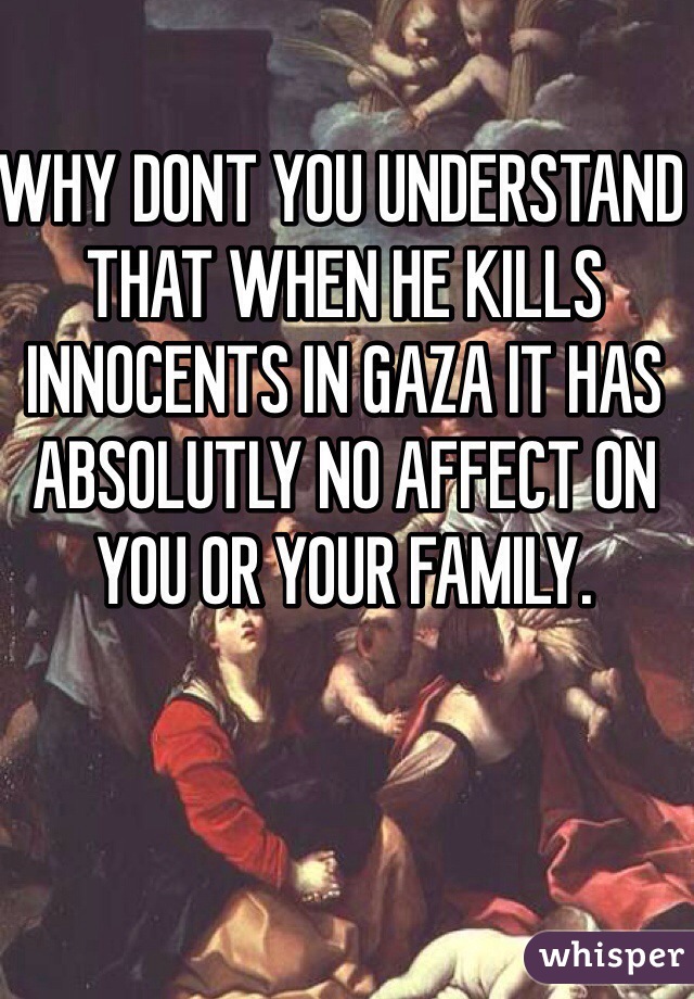 WHY DONT YOU UNDERSTAND THAT WHEN HE KILLS INNOCENTS IN GAZA IT HAS ABSOLUTLY NO AFFECT ON YOU OR YOUR FAMILY.