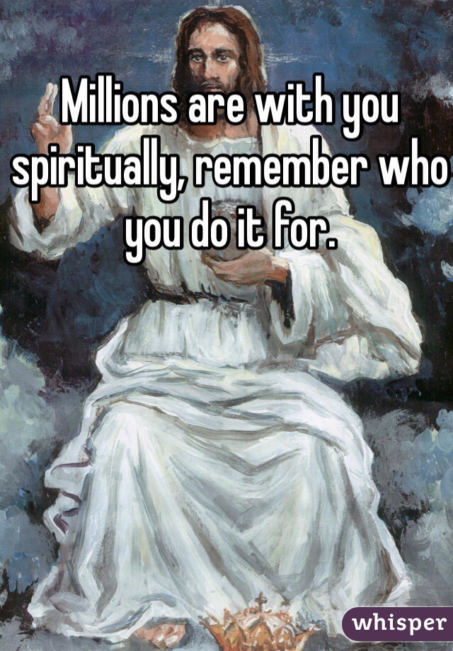 Millions are with you spiritually, remember who you do it for. 