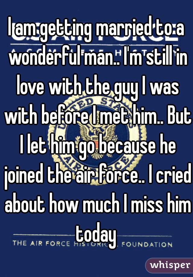 I am getting married to a wonderful man.. I'm still in love with the guy I was with before I met him.. But I let him go because he joined the air force.. I cried about how much I miss him today 