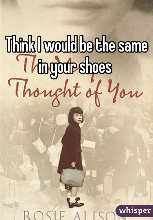 Think I would be the same in your shoes 