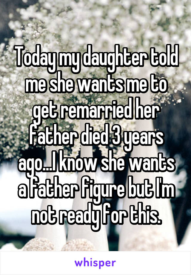 Today my daughter told me she wants me to get remarried her father died 3 years ago...I know she wants a father figure but I'm not ready for this.