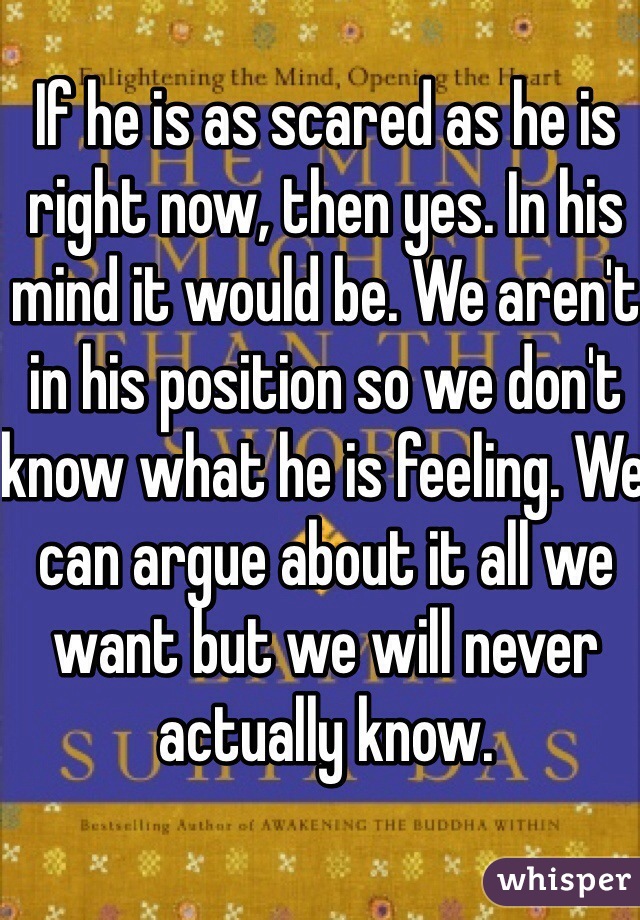 If he is as scared as he is right now, then yes. In his mind it would be. We aren't in his position so we don't know what he is feeling. We can argue about it all we want but we will never actually know.